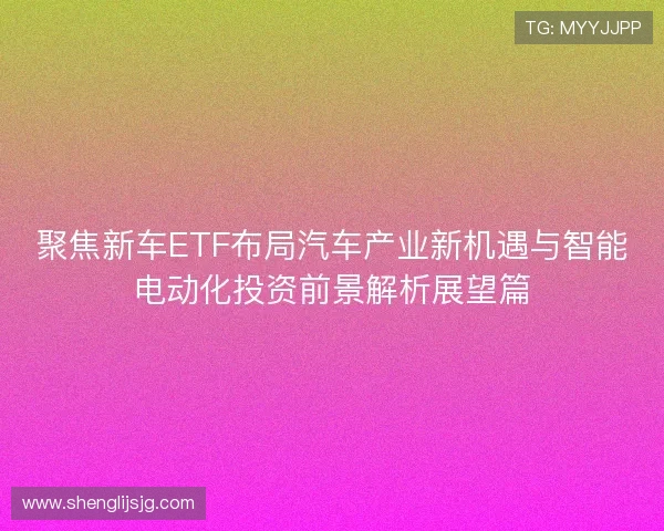 聚焦新车ETF布局汽车产业新机遇与智能电动化投资前景解析展望篇 聚焦新车ETF布局汽车产业新机遇与智能电动化投资前景解析展望篇
