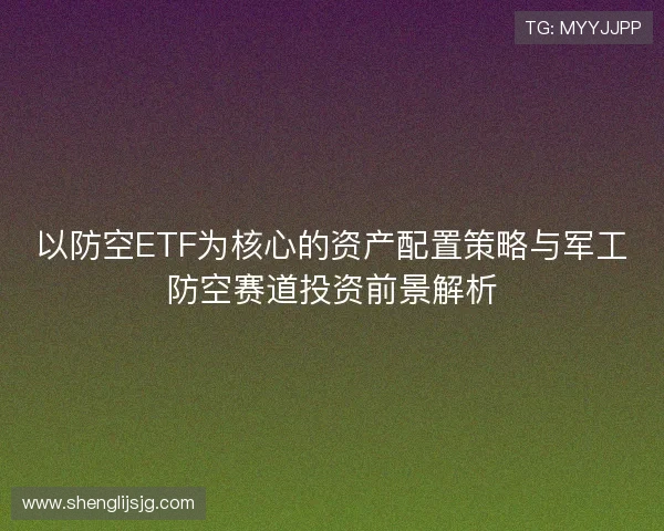 以防空ETF为核心的资产配置策略与军工防空赛道投资前景解析 以防空ETF为核心的资产配置策略与军工防空赛道投资前景解析